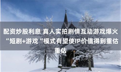 配资炒股利息 真人实拍剧情互动游戏爆火 “短剧+游戏“模式有望使IP价值得到重估