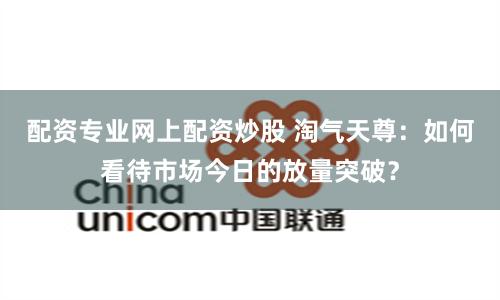 配资专业网上配资炒股 淘气天尊：如何看待市场今日的放量突破？