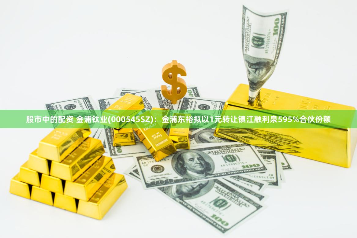 股市中的配资 金浦钛业(000545SZ)：金浦东裕拟以1元转让镇江融利泉595%合伙份额