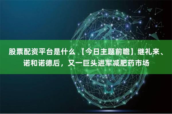 股票配资平台是什么 【今日主题前瞻】继礼来、诺和诺德后，又一巨头进军减肥药市场