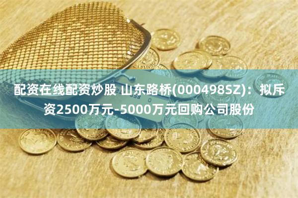 配资在线配资炒股 山东路桥(000498SZ)：拟斥资2500万元-5000万元回购公司股份