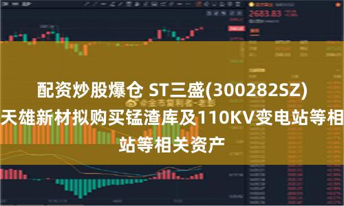 配资炒股爆仓 ST三盛(300282SZ)子公司天雄新材拟购买锰渣库及110KV变电站等相关资产