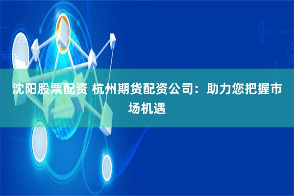 沈阳股票配资 杭州期货配资公司：助力您把握市场机遇