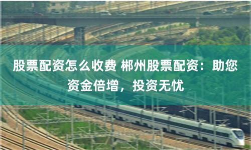 股票配资怎么收费 郴州股票配资：助您资金倍增，投资无忧