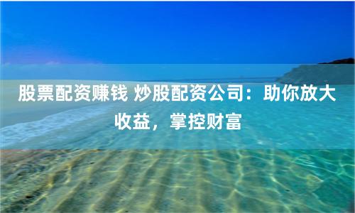 股票配资赚钱 炒股配资公司：助你放大收益，掌控财富