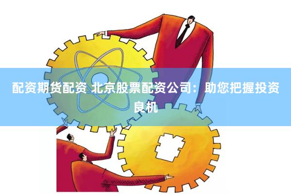 配资期货配资 北京股票配资公司：助您把握投资良机