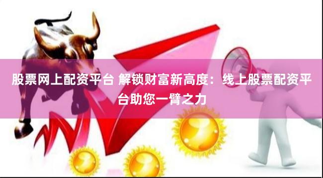 股票网上配资平台 解锁财富新高度：线上股票配资平台助您一臂之力