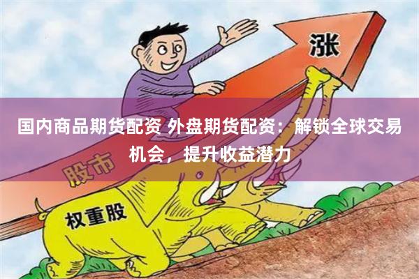 国内商品期货配资 外盘期货配资：解锁全球交易机会，提升收益潜力