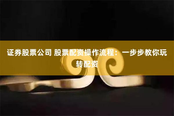 证券股票公司 股票配资操作流程：一步步教你玩转配资
