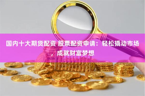 国内十大期货配资 股票配资申请：轻松撬动市场，成就财富梦想