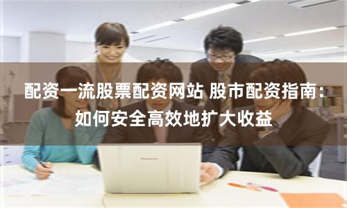 配资一流股票配资网站 股市配资指南：如何安全高效地扩大收益