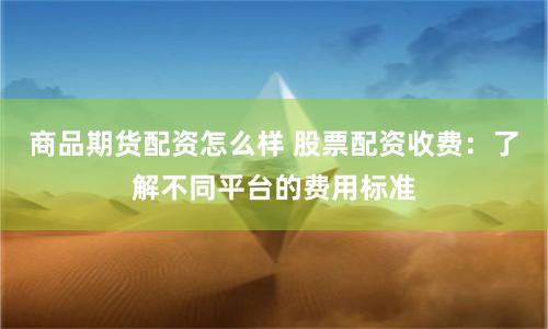 商品期货配资怎么样 股票配资收费：了解不同平台的费用标准