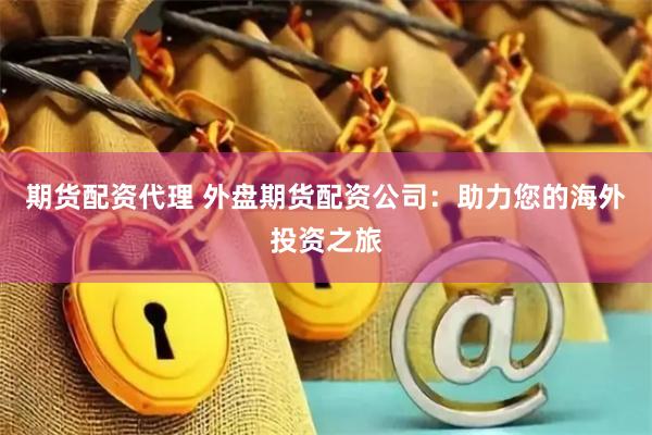 期货配资代理 外盘期货配资公司：助力您的海外投资之旅