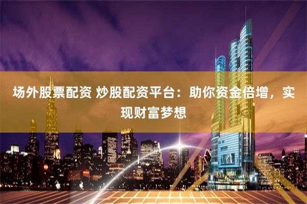 场外股票配资 炒股配资平台：助你资金倍增，实现财富梦想