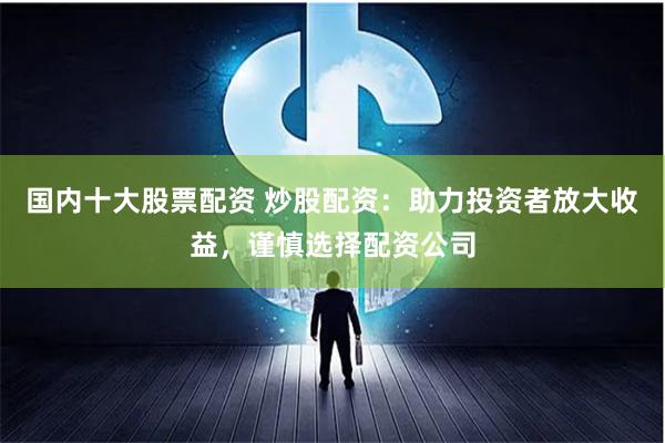 国内十大股票配资 炒股配资：助力投资者放大收益，谨慎选择配资公司