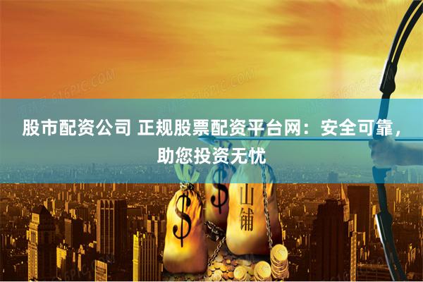 股市配资公司 正规股票配资平台网：安全可靠，助您投资无忧