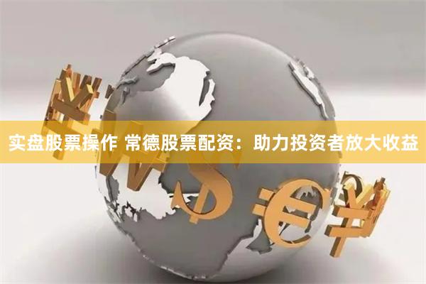实盘股票操作 常德股票配资：助力投资者放大收益