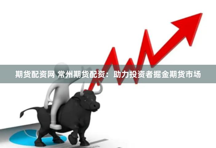期货配资网 常州期货配资：助力投资者掘金期货市场