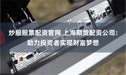 炒股股票配资官网 上海期货配资公司：助力投资者实现财富梦想