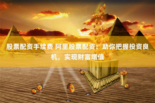 股票配资手续费 阿里股票配资：助你把握投资良机，实现财富增值