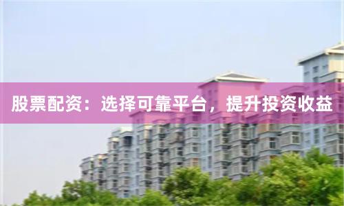股票配资：选择可靠平台，提升投资收益