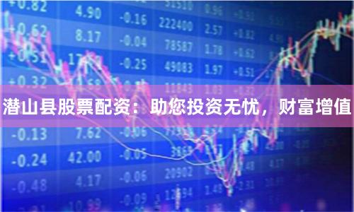 潜山县股票配资：助您投资无忧，财富增值
