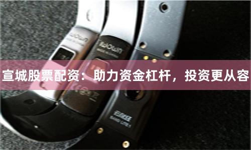 宣城股票配资：助力资金杠杆，投资更从容