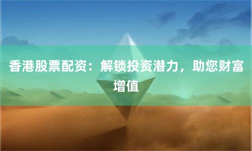 香港股票配资：解锁投资潜力，助您财富增值
