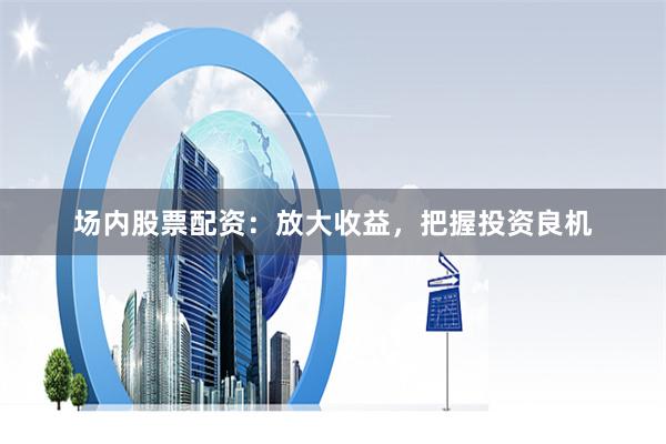 场内股票配资：放大收益，把握投资良机