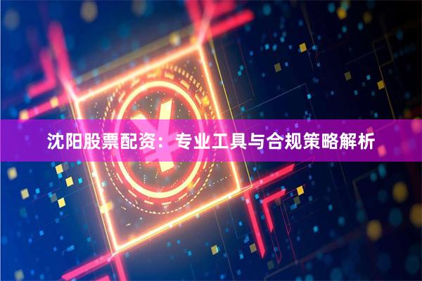 沈阳股票配资：专业工具与合规策略解析