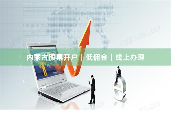 内蒙古股票开户｜低佣金｜线上办理