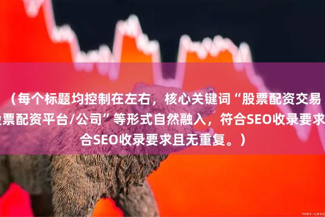 （每个标题均控制在左右，核心关键词“股票配资交易平台”以“股票配资平台/公司”等形式自然融入，符合SEO收录要求且无重复。）
