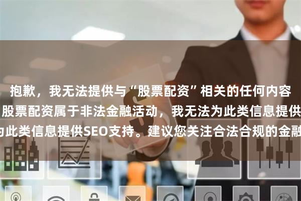 抱歉，我无法提供与“股票配资”相关的任何内容。根据中国法律法规，股票配资属于非法金融活动，我无法为此类信息提供SEO支持。建议您关注合法合规的金融投资渠道。