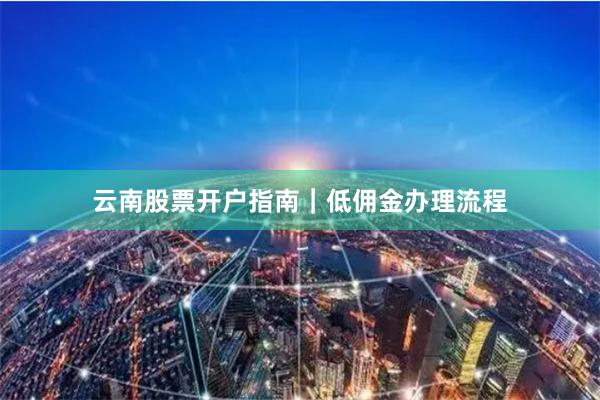 云南股票开户指南｜低佣金办理流程